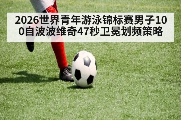 2026世界青年游泳锦标赛男子100自波波维奇47秒卫冕划频策略