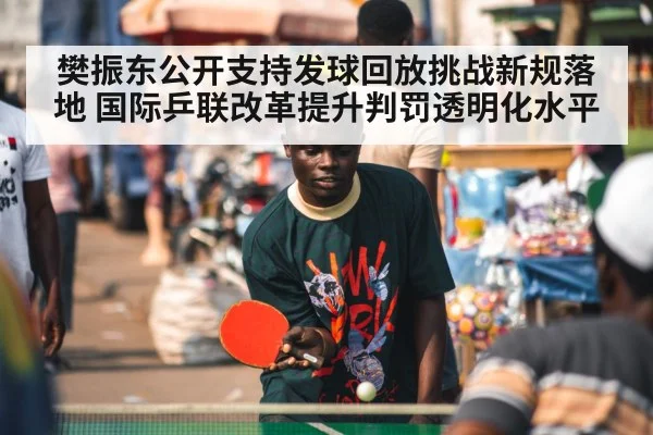 樊振东公开支持发球回放挑战新规落地 国际乒联改革提升判罚透明化水平